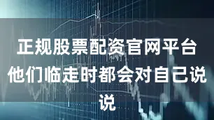 正规股票配资官网平台他们临走时都会对自己说