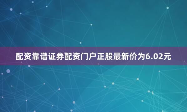 配资靠谱证券配资门户正股最新价为6.02元