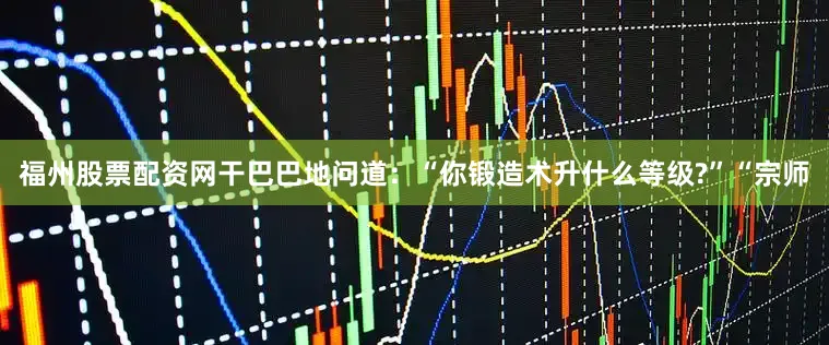 福州股票配资网干巴巴地问道：“你锻造术升什么等级?”“宗师