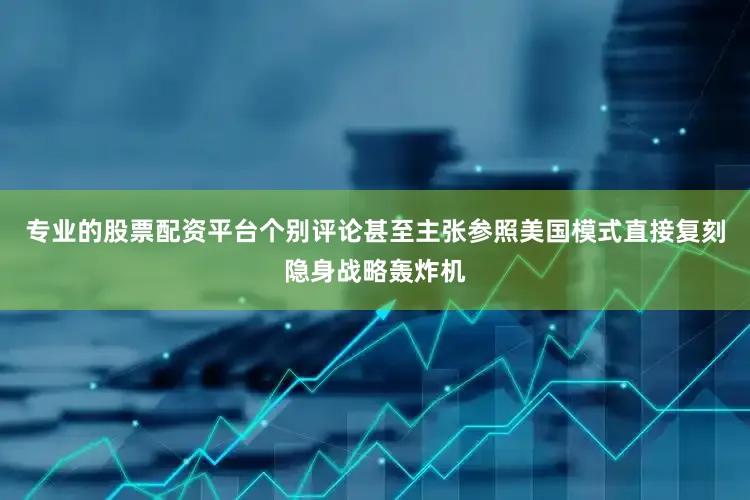 专业的股票配资平台个别评论甚至主张参照美国模式直接复刻隐身战略轰炸机