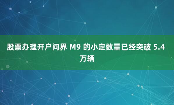 股票办理开户问界 M9 的小定数量已经突破 5.4 万辆