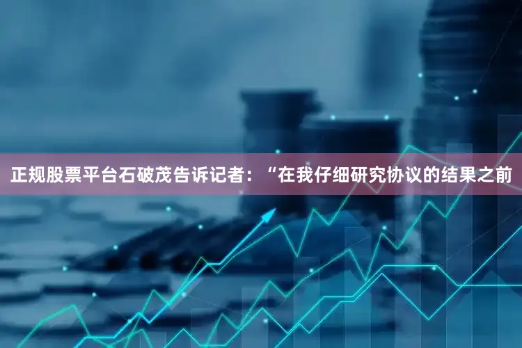 正规股票平台石破茂告诉记者：“在我仔细研究协议的结果之前